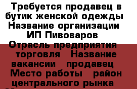 Требуется продавец в бутик женской одежды › Название организации ­ ИП Пивоваров › Отрасль предприятия ­ торговля › Название вакансии ­ продавец › Место работы ­ район центрального рынка › Минимальный оклад ­ 500 › Процент ­ 5 › Возраст от ­ 21 › Возраст до ­ 55 - Приморский край, Артем г. Работа » Вакансии   